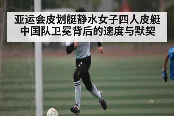 亚运会皮划艇静水女子四人皮艇中国队卫冕背后的速度与默契